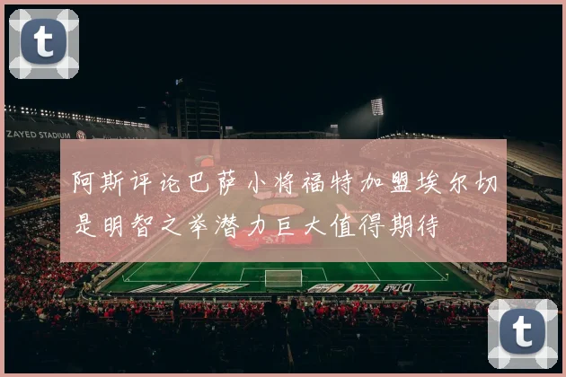 阿斯评论巴萨小将福特加盟埃尔切是明智之举潜力巨大值得期待