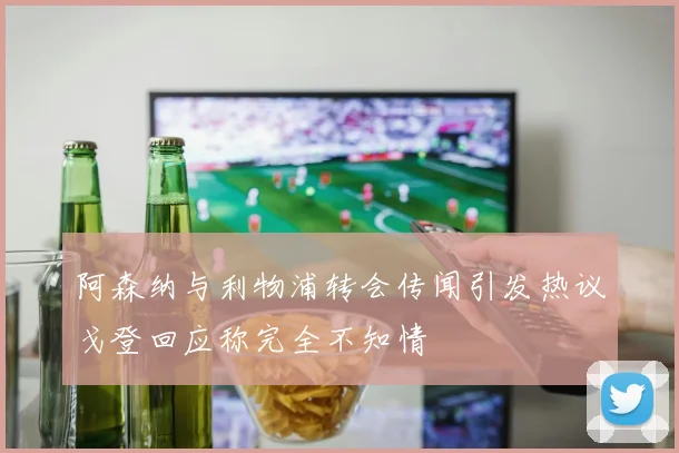 阿森纳与利物浦转会传闻引发热议戈登回应称完全不知情