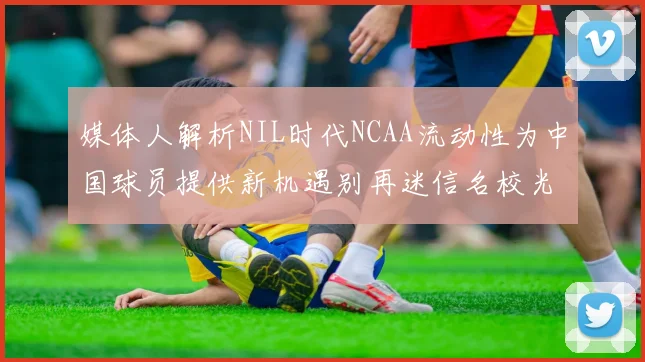 媒体人解析NIL时代NCAA流动性为中国球员提供新机遇别再迷信名校光环