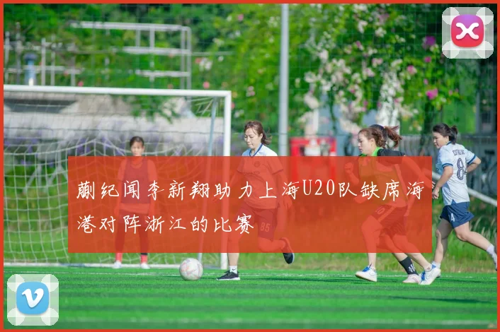 蒯纪闻李新翔助力上海U20队缺席海港对阵浙江的比赛