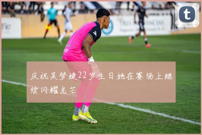 庆祝吴梦婕22岁生日她在赛场上继续闪耀光芒