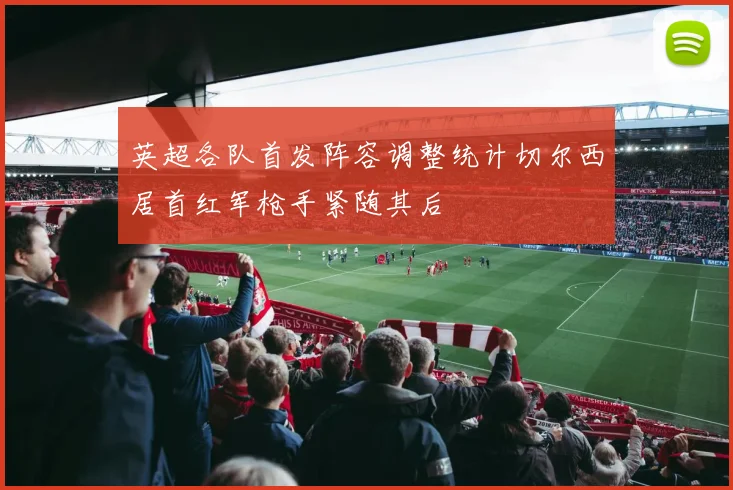 英超各队首发阵容调整统计切尔西居首红军枪手紧随其后