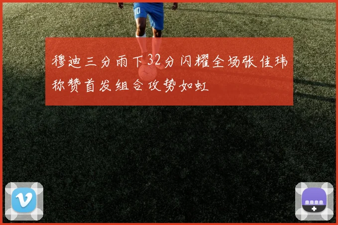 穆迪三分雨下32分闪耀全场张佳玮称赞首发组合攻势如虹