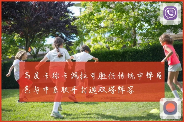 乌度卡称卡佩拉可胜任传统中锋角色与申京联手打造双塔阵容