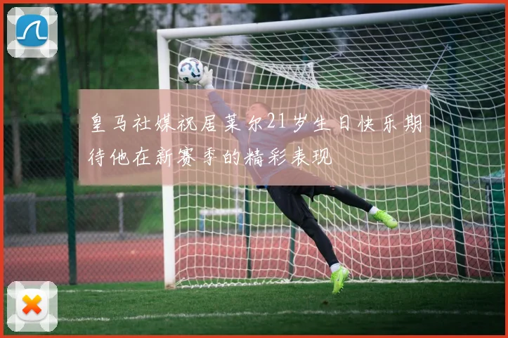 皇马社媒祝居莱尔21岁生日快乐期待他在新赛季的精彩表现