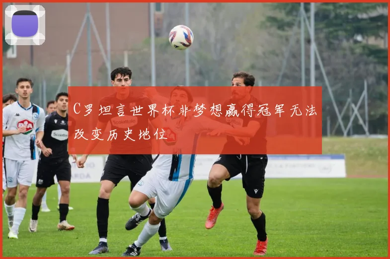 C罗坦言世界杯非梦想赢得冠军无法改变历史地位