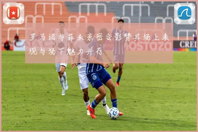 罗马诺与菲米亲密合影赞其场上表现与场下魅力并存