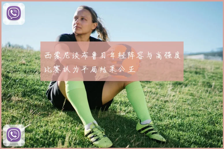 西蒙尼谈布鲁日年轻阵容与高强度比赛认为平局结果公正