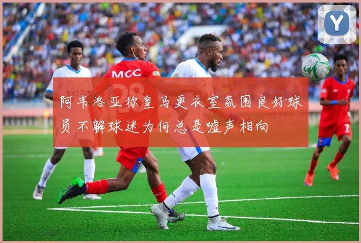 阿韦洛亚称皇马更衣室氛围良好球员不解球迷为何总是嘘声相向