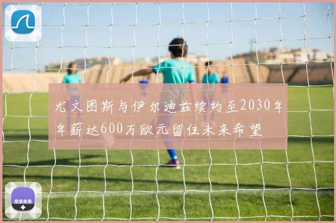 尤文图斯与伊尔迪兹续约至2030年年薪达600万欧元留住未来希望