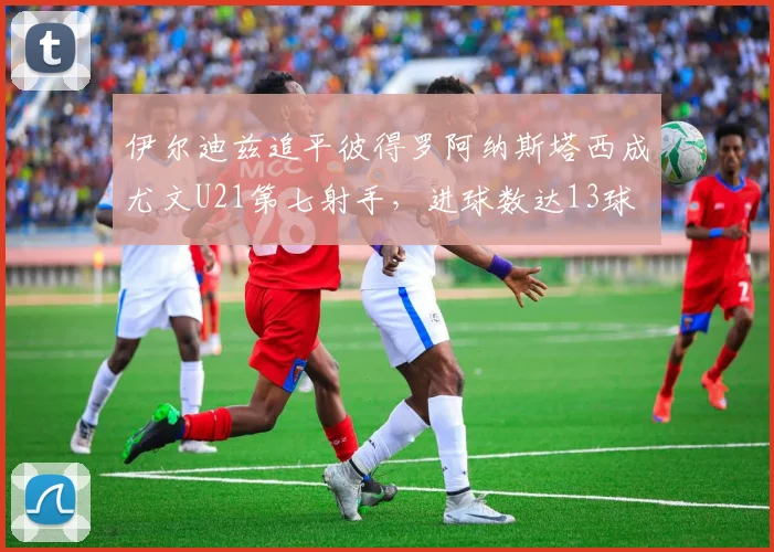伊尔迪兹追平彼得罗阿纳斯塔西成尤文U21第七射手，进球数达13球