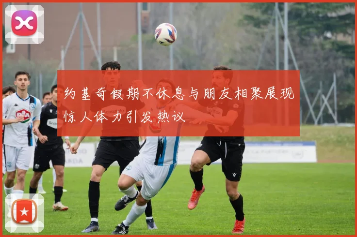 约基奇假期不休息与朋友相聚展现惊人体力引发热议