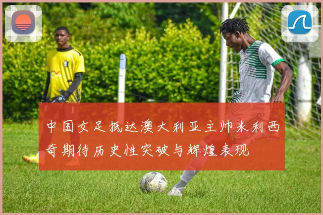 中国女足抵达澳大利亚主帅米利西奇期待历史性突破与辉煌表现