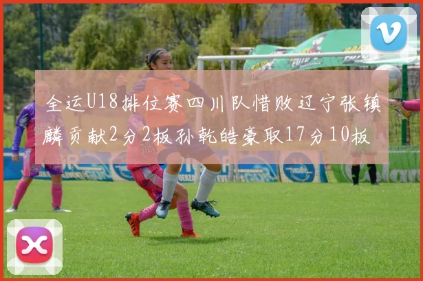 全运U18排位赛四川队惜败辽宁张镇麟贡献2分2板孙乾皓豪取17分10板7助攻