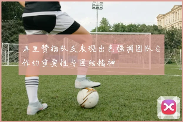 库里赞扬队友表现出色强调团队合作的重要性与团结精神
