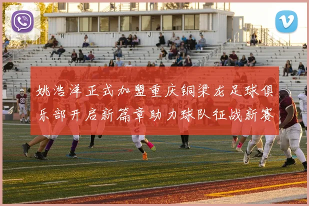 姚浩洋正式加盟重庆铜梁龙足球俱乐部开启新篇章助力球队征战新赛季