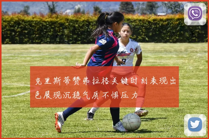 克里斯蒂赞弗拉格关键时刻表现出色展现沉稳气质不惧压力