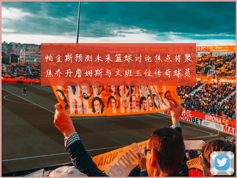 帕金斯预测未来篮球讨论焦点将聚焦乔丹詹姆斯与文班三位传奇球员