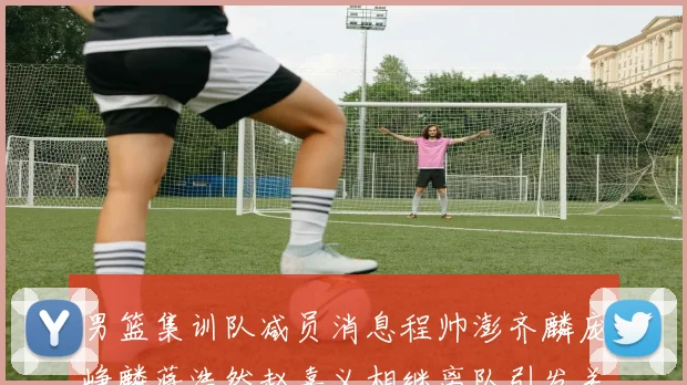 男篮集训队减员消息程帅澎齐麟庞峥麟蒋浩然赵嘉义相继离队引发关注