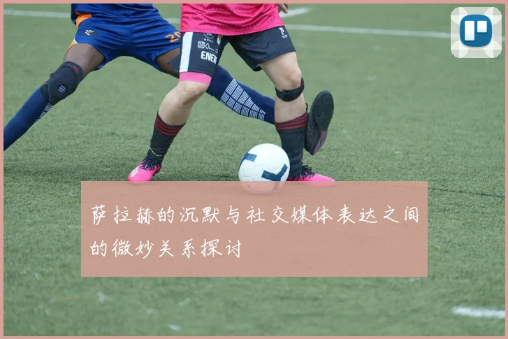 萨拉赫的沉默与社交媒体表达之间的微妙关系探讨